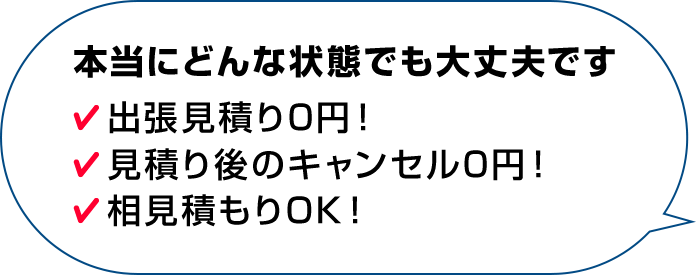 本当にどんな状態でも大丈夫です 出張見積り0円！見積り後のキャンセル0円！相見積もりOK！