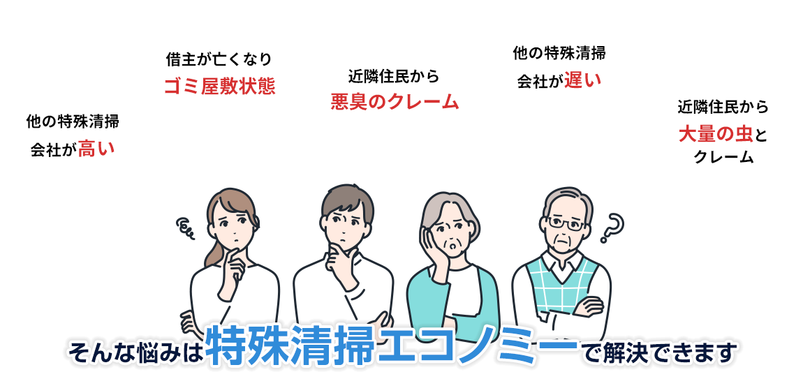 他の特殊清掃会社に見積を入れたが高い 借主が亡くなりゴミ屋敷状態 近隣住民から悪臭のクレーム 他の特殊清掃会社に相談したが遅い 近隣住民から大量の虫が湧くとクレーム そんな悩みは特殊清掃エコノミーで解決できます