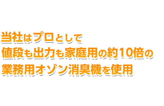 当社は特殊清掃のプロ集団です。 家庭用オゾン消臭機を使用する業者も多い中、当社はプロとして値段も出力も家庭用の約10倍の業務用オゾン消臭機を使用しております。だから最短で根本消臭を実現