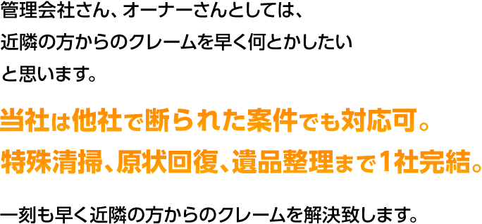 管理会社さん、オーナーさんとしては、 近隣の方からのクレームを早く何とかしたい と思います。当社は他社で断られた案件でも対応可。特殊清掃、原状回復、遺品整理まで1社完結。一刻も早く近隣の方からのクレームを解決致します。